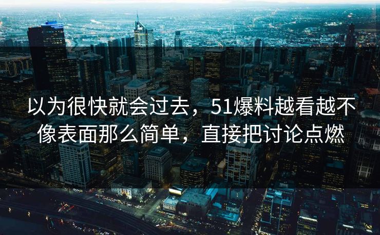 以为很快就会过去，51爆料越看越不像表面那么简单，直接把讨论点燃