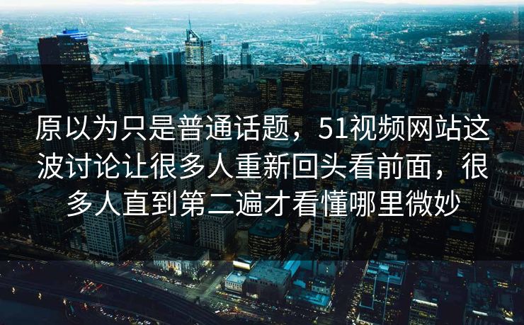 原以为只是普通话题，51视频网站这波讨论让很多人重新回头看前面，很多人直到第二遍才看懂哪里微妙