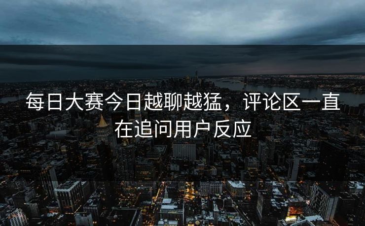 每日大赛今日越聊越猛，评论区一直在追问用户反应