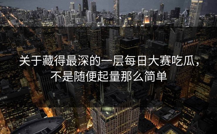 关于藏得最深的一层每日大赛吃瓜，不是随便起量那么简单