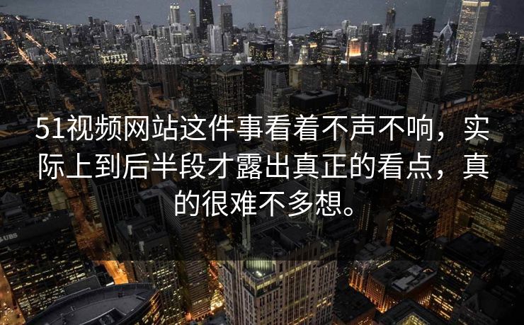 51视频网站这件事看着不声不响，实际上到后半段才露出真正的看点，真的很难不多想。