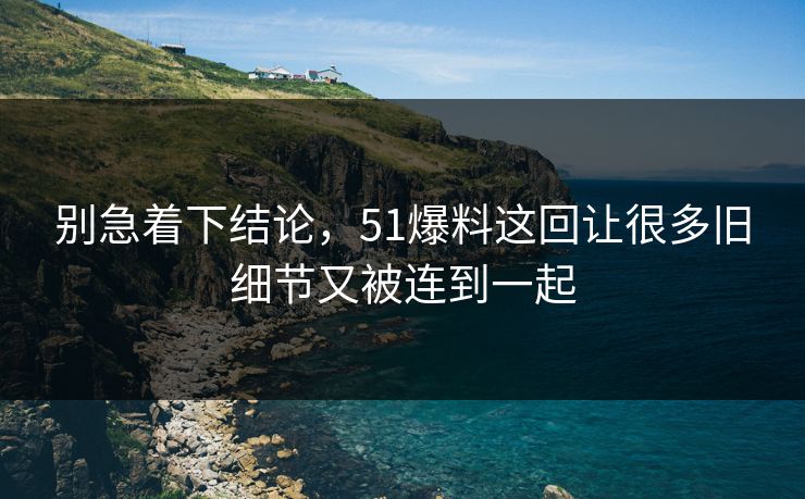 别急着下结论，51爆料这回让很多旧细节又被连到一起