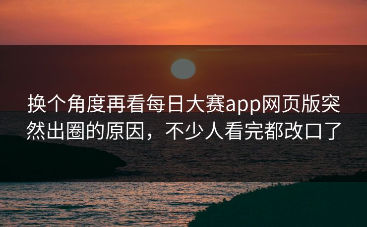 换个角度再看每日大赛app网页版突然出圈的原因，不少人看完都改口了