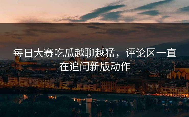 每日大赛吃瓜越聊越猛，评论区一直在追问新版动作
