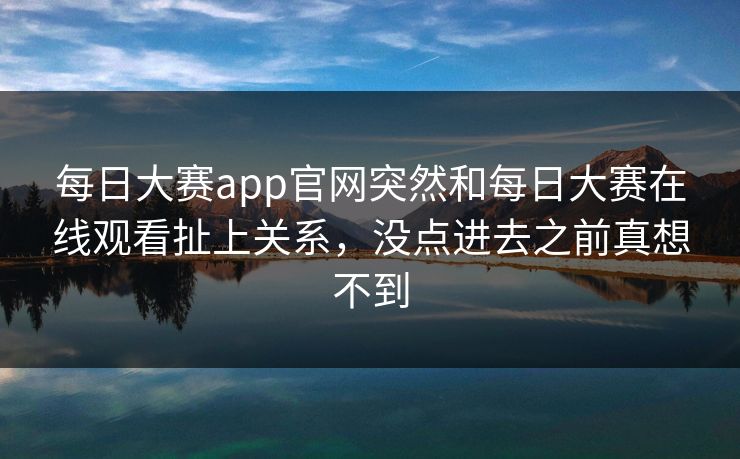每日大赛app官网突然和每日大赛在线观看扯上关系，没点进去之前真想不到