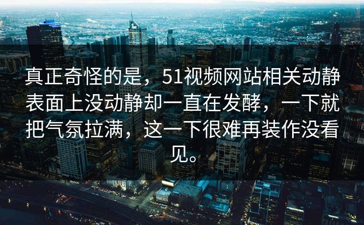 真正奇怪的是，51视频网站相关动静表面上没动静却一直在发酵，一下就把气氛拉满，这一下很难再装作没看见。