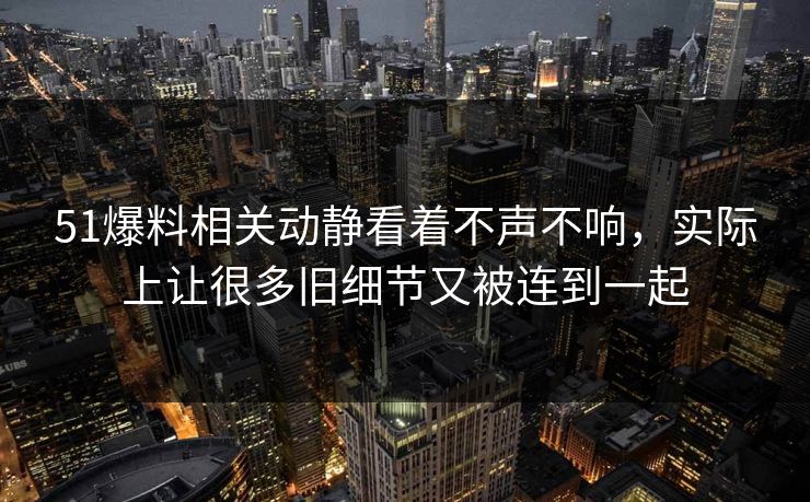 51爆料相关动静看着不声不响，实际上让很多旧细节又被连到一起