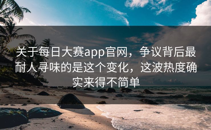 关于每日大赛app官网，争议背后最耐人寻味的是这个变化，这波热度确实来得不简单