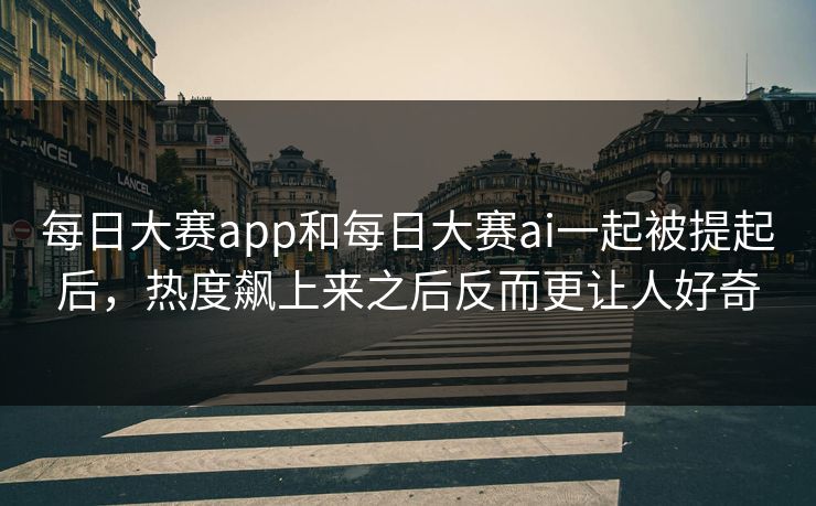 每日大赛app和每日大赛ai一起被提起后，热度飙上来之后反而更让人好奇
