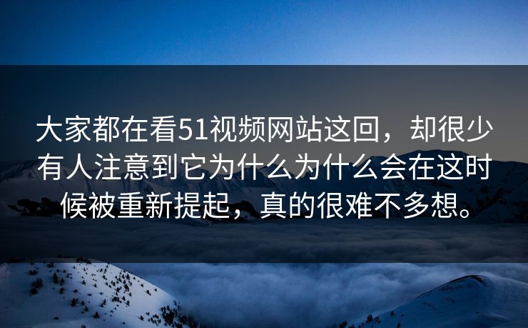 大家都在看51视频网站这回，却很少有人注意到它为什么为什么会在这时候被重新提起，真的很难不多想。