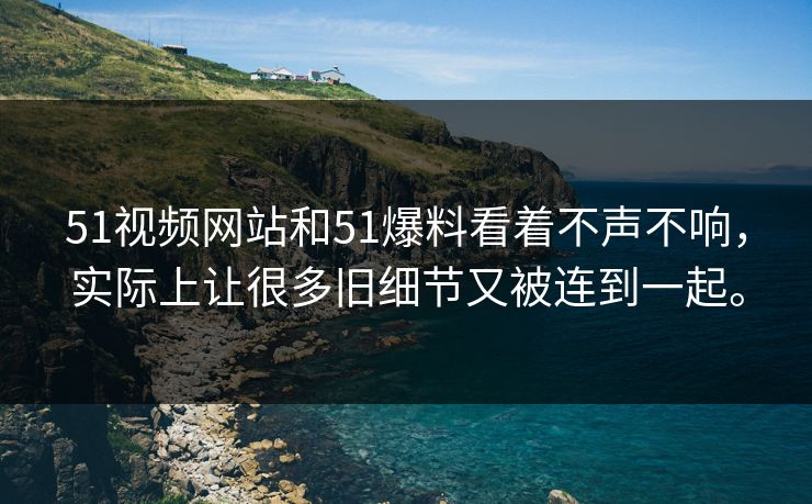 51视频网站和51爆料看着不声不响，实际上让很多旧细节又被连到一起。