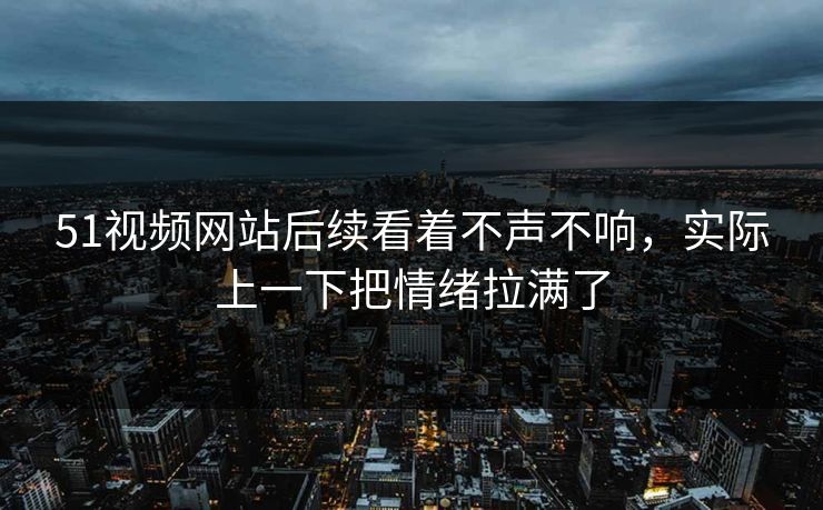 51视频网站后续看着不声不响，实际上一下把情绪拉满了
