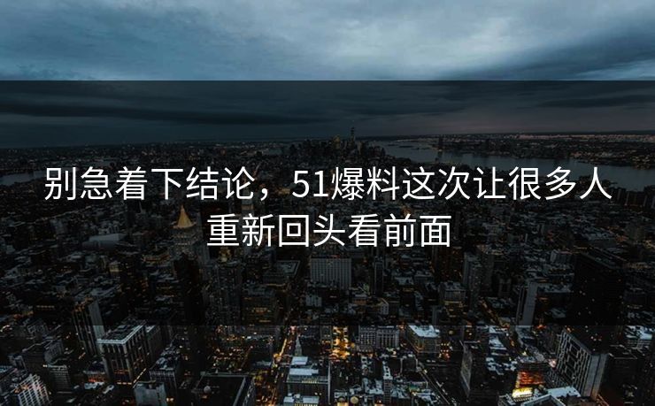 别急着下结论，51爆料这次让很多人重新回头看前面