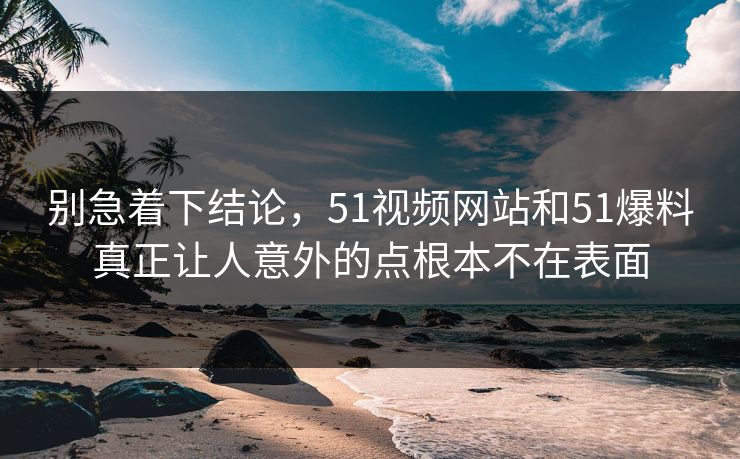 别急着下结论，51视频网站和51爆料真正让人意外的点根本不在表面