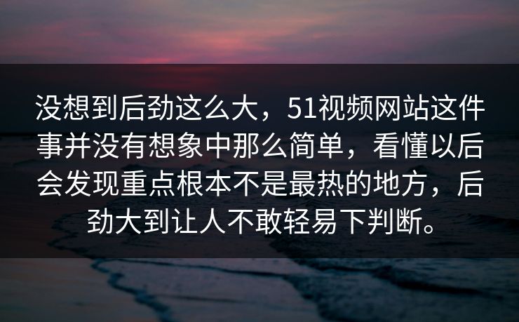 没想到后劲这么大，51视频网站这件事并没有想象中那么简单，看懂以后会发现重点根本不是最热的地方，后劲大到让人不敢轻易下判断。