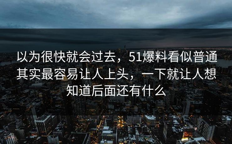 以为很快就会过去，51爆料看似普通其实最容易让人上头，一下就让人想知道后面还有什么