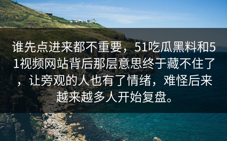 谁先点进来都不重要，51吃瓜黑料和51视频网站背后那层意思终于藏不住了，让旁观的人也有了情绪，难怪后来越来越多人开始复盘。