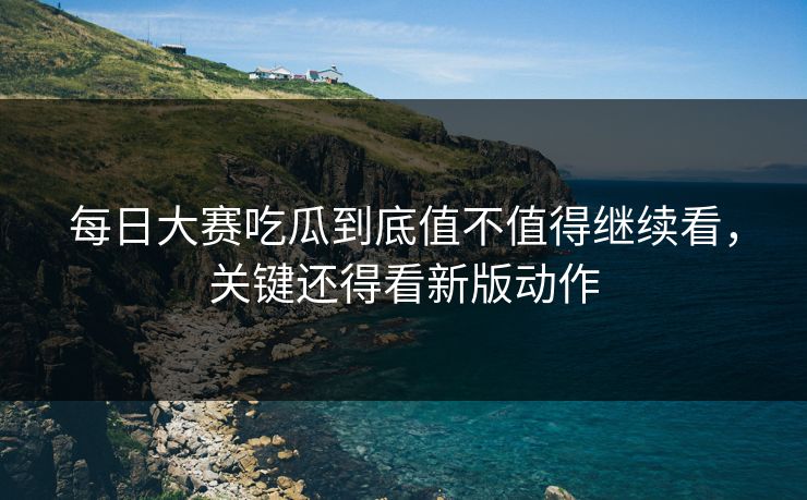 每日大赛吃瓜到底值不值得继续看，关键还得看新版动作