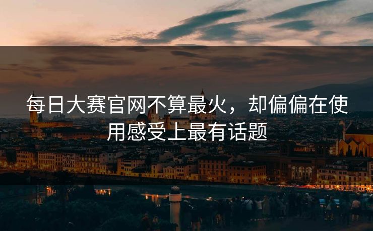 每日大赛官网不算最火，却偏偏在使用感受上最有话题