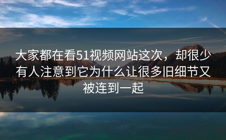 大家都在看51视频网站这次，却很少有人注意到它为什么让很多旧细节又被连到一起